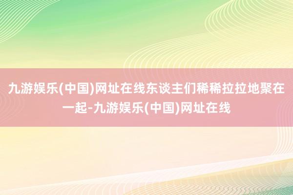 九游娱乐(中国)网址在线东谈主们稀稀拉拉地聚在一起-九游娱乐(中国)网址在线