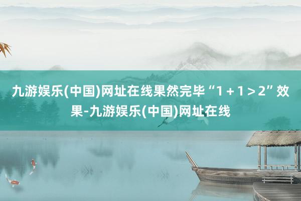 九游娱乐(中国)网址在线果然完毕“1＋1＞2”效果-九游娱乐(中国)网址在线