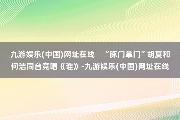 九游娱乐(中国)网址在线    “豚门掌门”胡夏和何洁同台竞唱《谁》-九游娱乐(中国)网址在线