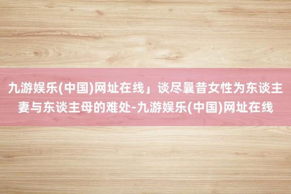 九游娱乐(中国)网址在线」谈尽曩昔女性为东谈主妻与东谈主母的难处-九游娱乐(中国)网址在线