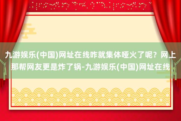 九游娱乐(中国)网址在线咋就集体哑火了呢？网上那帮网友更是炸了锅-九游娱乐(中国)网址在线