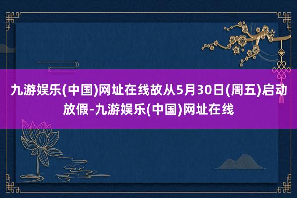 九游娱乐(中国)网址在线故从5月30日(周五)启动放假-九游娱乐(中国)网址在线