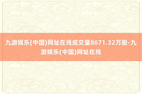 九游娱乐(中国)网址在线成交量8671.32万股-九游娱乐(中国)网址在线