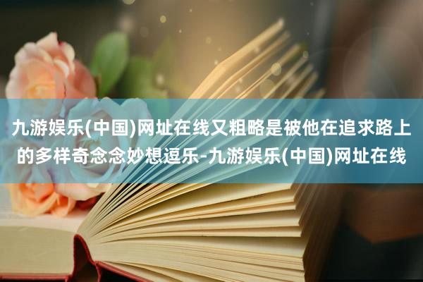 九游娱乐(中国)网址在线又粗略是被他在追求路上的多样奇念念妙想逗乐-九游娱乐(中国)网址在线