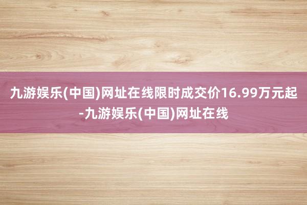 九游娱乐(中国)网址在线限时成交价16.99万元起-九游娱乐(中国)网址在线