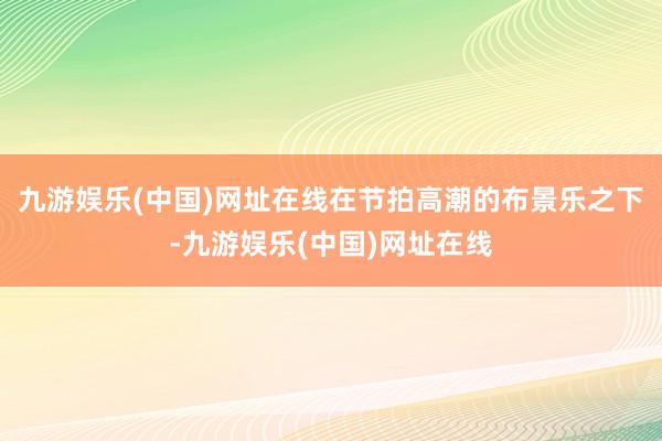 九游娱乐(中国)网址在线在节拍高潮的布景乐之下-九游娱乐(中国)网址在线