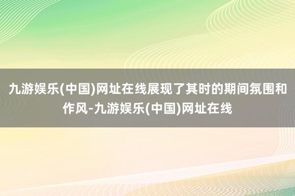 九游娱乐(中国)网址在线展现了其时的期间氛围和作风-九游娱乐(中国)网址在线