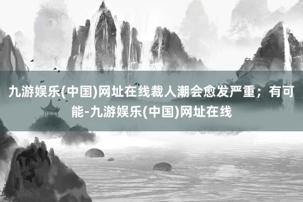 九游娱乐(中国)网址在线裁人潮会愈发严重；有可能-九游娱乐(中国)网址在线