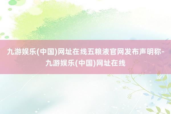 九游娱乐(中国)网址在线五粮液官网发布声明称-九游娱乐(中国)网址在线