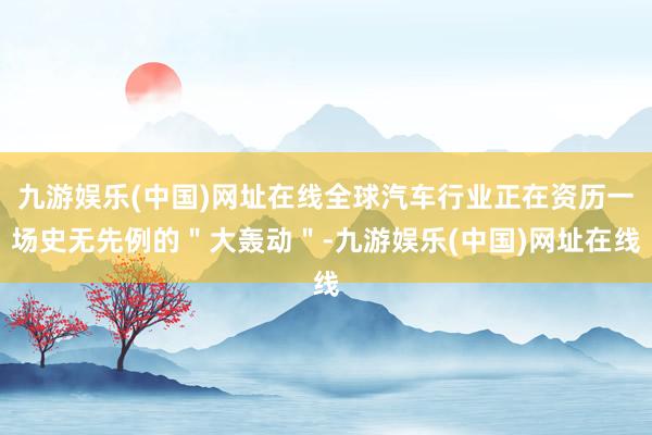 九游娱乐(中国)网址在线全球汽车行业正在资历一场史无先例的＂大轰动＂-九游娱乐(中国)网址在线