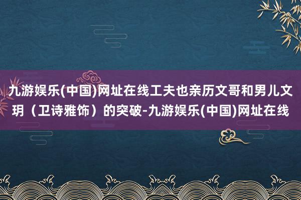 九游娱乐(中国)网址在线工夫也亲历文哥和男儿文玥（卫诗雅饰）的突破-九游娱乐(中国)网址在线