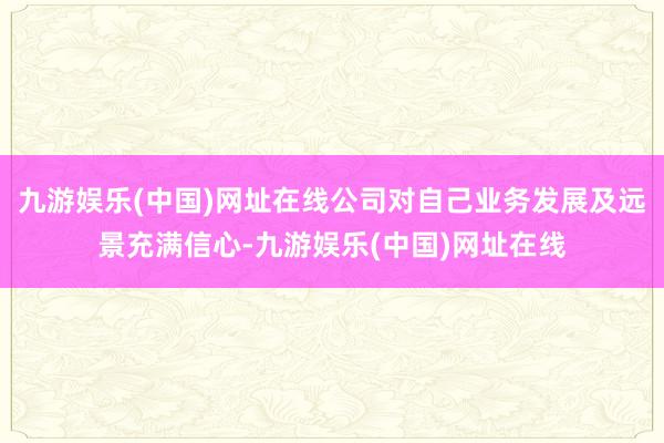 九游娱乐(中国)网址在线公司对自己业务发展及远景充满信心-九游娱乐(中国)网址在线