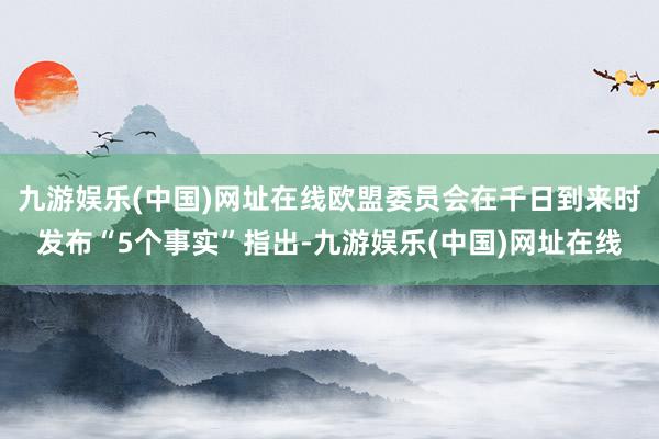 九游娱乐(中国)网址在线欧盟委员会在千日到来时发布“5个事实”指出-九游娱乐(中国)网址在线