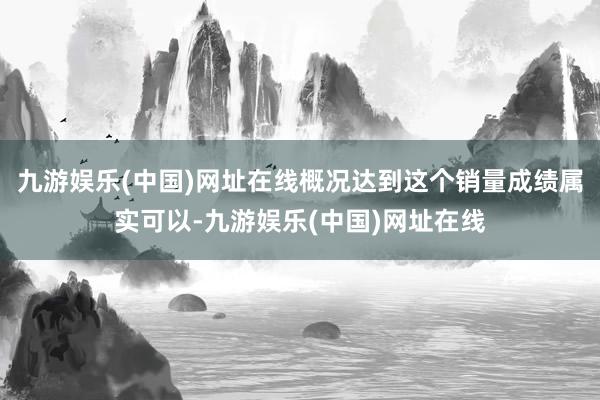 九游娱乐(中国)网址在线概况达到这个销量成绩属实可以-九游娱乐(中国)网址在线