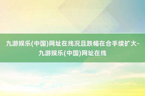 九游娱乐(中国)网址在线况且跌幅在合手续扩大-九游娱乐(中国)网址在线