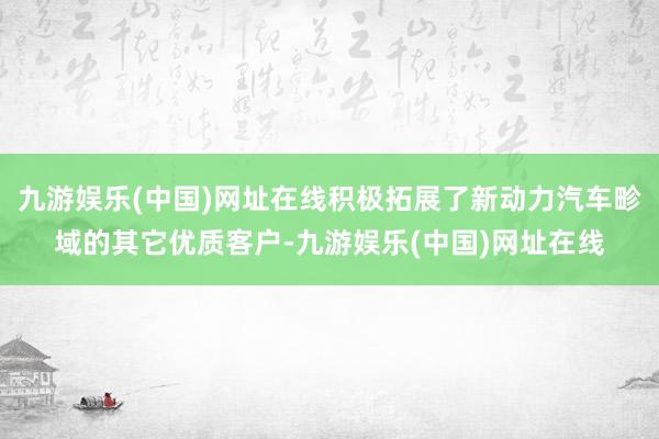 九游娱乐(中国)网址在线积极拓展了新动力汽车畛域的其它优质客户-九游娱乐(中国)网址在线