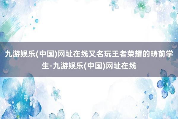 九游娱乐(中国)网址在线又名玩王者荣耀的畴前学生-九游娱乐(中国)网址在线