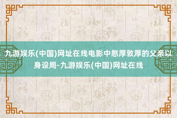 九游娱乐(中国)网址在线电影中憨厚敦厚的父亲以身设局-九游娱乐(中国)网址在线