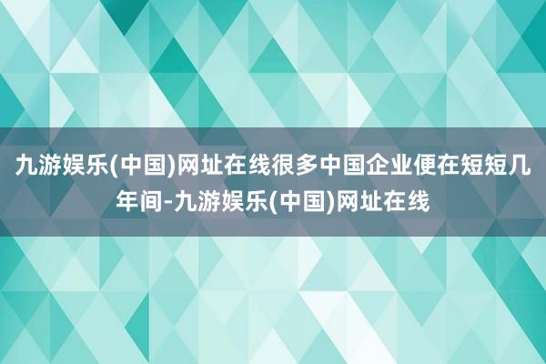 九游娱乐(中国)网址在线很多中国企业便在短短几年间-九游娱乐(中国)网址在线