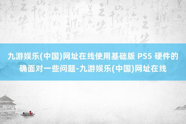 九游娱乐(中国)网址在线使用基础版 PS5 硬件的确面对一些问题-九游娱乐(中国)网址在线