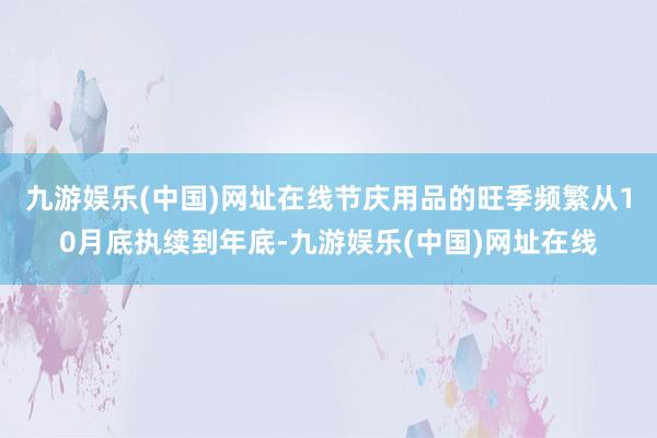 九游娱乐(中国)网址在线节庆用品的旺季频繁从10月底执续到年底-九游娱乐(中国)网址在线