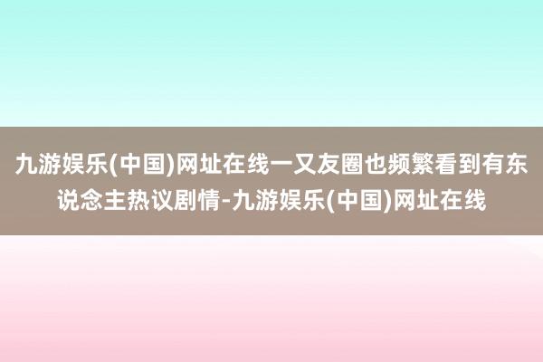 九游娱乐(中国)网址在线一又友圈也频繁看到有东说念主热议剧情-九游娱乐(中国)网址在线