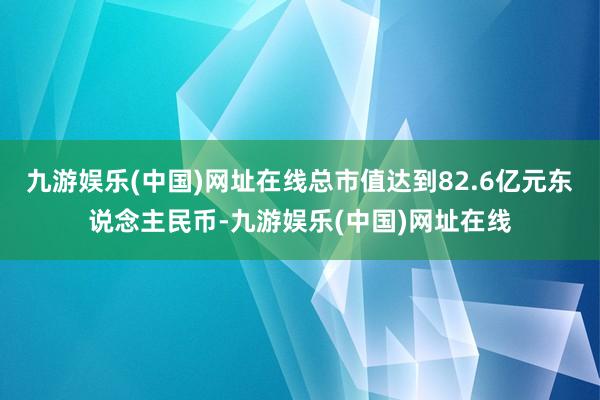 九游娱乐(中国)网址在线总市值达到82.6亿元东说念主民币-九游娱乐(中国)网址在线