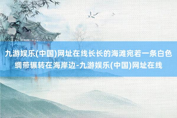 九游娱乐(中国)网址在线长长的海滩宛若一条白色绸带辗转在海岸边-九游娱乐(中国)网址在线