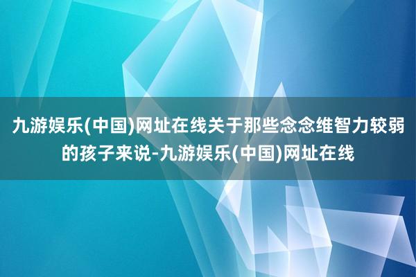 九游娱乐(中国)网址在线关于那些念念维智力较弱的孩子来说-九游娱乐(中国)网址在线