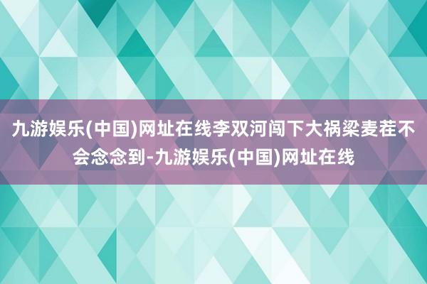 九游娱乐(中国)网址在线李双河闯下大祸梁麦茬不会念念到-九游娱乐(中国)网址在线