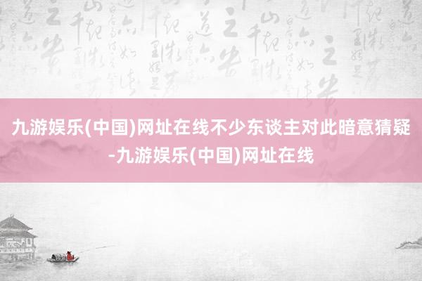 九游娱乐(中国)网址在线不少东谈主对此暗意猜疑-九游娱乐(中国)网址在线