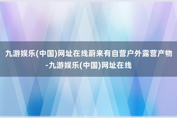 九游娱乐(中国)网址在线蔚来有自营户外露营产物-九游娱乐(中国)网址在线