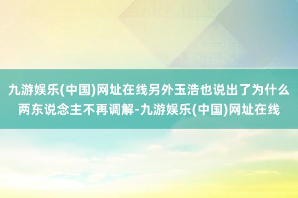 九游娱乐(中国)网址在线另外玉浩也说出了为什么两东说念主不再调解-九游娱乐(中国)网址在线