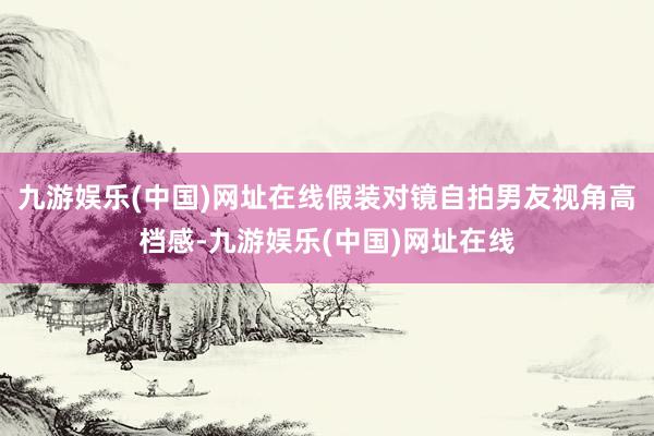 九游娱乐(中国)网址在线假装对镜自拍男友视角高档感-九游娱乐(中国)网址在线