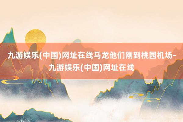 九游娱乐(中国)网址在线马龙他们刚到桃园机场-九游娱乐(中国)网址在线