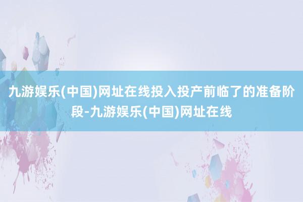 九游娱乐(中国)网址在线投入投产前临了的准备阶段-九游娱乐(中国)网址在线