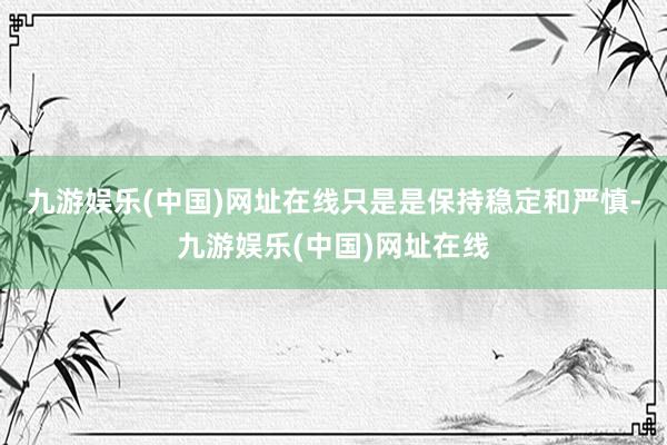 九游娱乐(中国)网址在线只是是保持稳定和严慎-九游娱乐(中国)网址在线