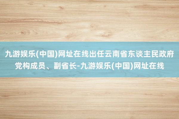 九游娱乐(中国)网址在线出任云南省东谈主民政府党构成员、副省长-九游娱乐(中国)网址在线