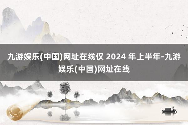 九游娱乐(中国)网址在线仅 2024 年上半年-九游娱乐(中国)网址在线