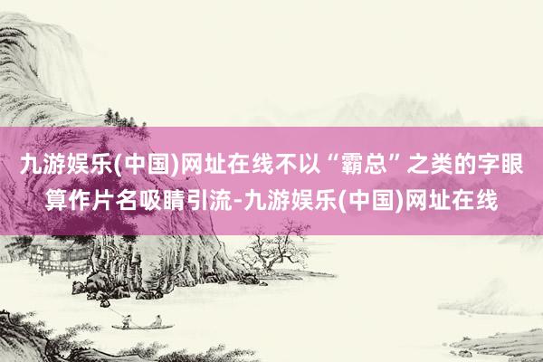 九游娱乐(中国)网址在线不以“霸总”之类的字眼算作片名吸睛引流-九游娱乐(中国)网址在线