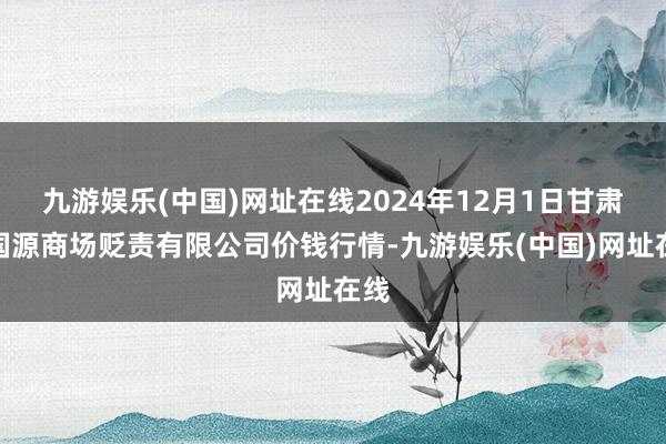 九游娱乐(中国)网址在线2024年12月1日甘肃陇国源商场贬责有限公司价钱行情-九游娱乐(中国)网址在线