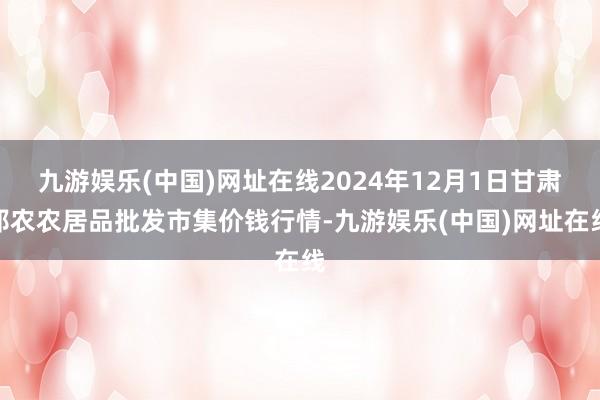 九游娱乐(中国)网址在线2024年12月1日甘肃邦农农居品批发市集价钱行情-九游娱乐(中国)网址在线