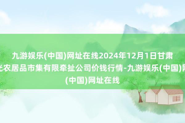 九游娱乐(中国)网址在线2024年12月1日甘肃酒泉春光农居品市集有限牵扯公司价钱行情-九游娱乐(中国)网址在线