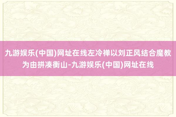 九游娱乐(中国)网址在线左冷禅以刘正风结合魔教为由拼凑衡山-九游娱乐(中国)网址在线