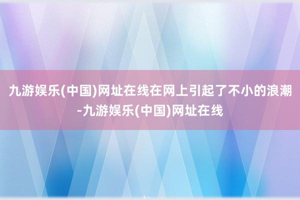 九游娱乐(中国)网址在线在网上引起了不小的浪潮-九游娱乐(中国)网址在线