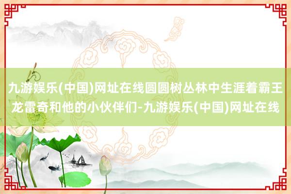 九游娱乐(中国)网址在线圆圆树丛林中生涯着霸王龙雷奇和他的小伙伴们-九游娱乐(中国)网址在线