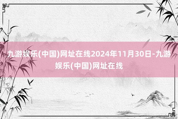 九游娱乐(中国)网址在线2024年11月30日-九游娱乐(中国)网址在线