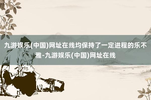 九游娱乐(中国)网址在线均保持了一定进程的乐不雅-九游娱乐(中国)网址在线