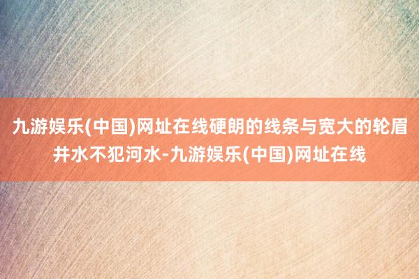 九游娱乐(中国)网址在线硬朗的线条与宽大的轮眉井水不犯河水-九游娱乐(中国)网址在线