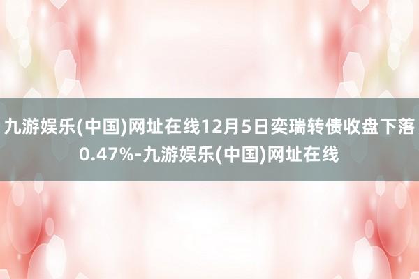 九游娱乐(中国)网址在线12月5日奕瑞转债收盘下落0.47%-九游娱乐(中国)网址在线